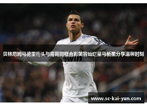 贝林厄姆马德里街头与哥哥同框合影笑容灿烂皇马新星分享温馨时刻